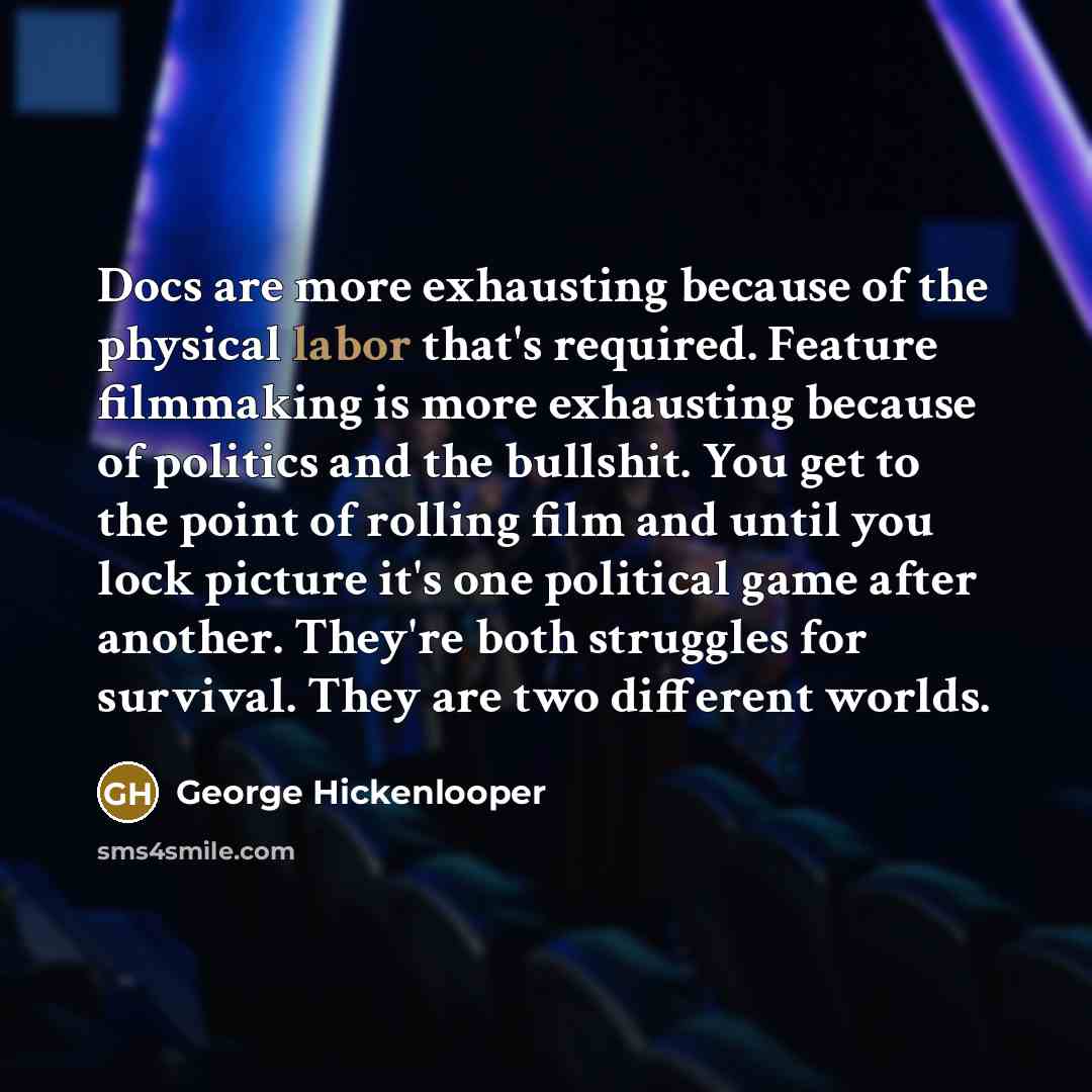 “Docs are more exhausting because of the physical labor that's required. Feature filmmaking is more exhausting because of politics and the bullshit. You get to the point of rolling film and until you lock picture it's one political game after another. They're both struggles for survival. They are…” quote by George Hickenlooper