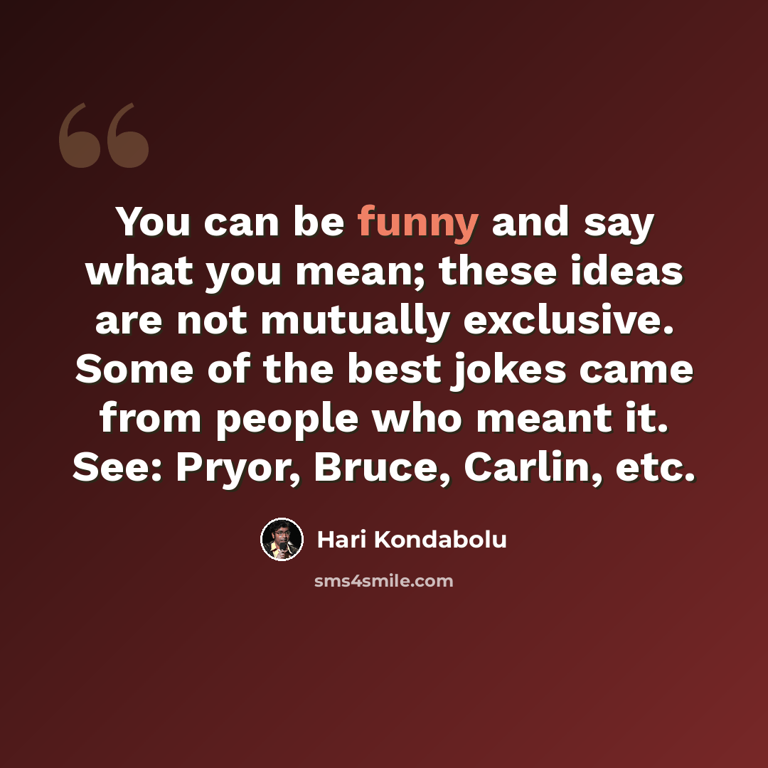 “You can be funny and say what you mean; these ideas are not mutually exclusive. Some of the best jokes came from people who meant it. See: Pryor, Bruce, Carlin, etc.” quote by Hari Kondabolu