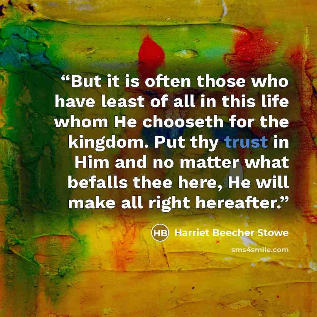 “But it is often those who have least of all in this life whom He chooseth for the kingdom. Put thy trust in Him and no matter what befalls thee here, He will make all right hereafter.” quote by Harriet Beecher Stowe