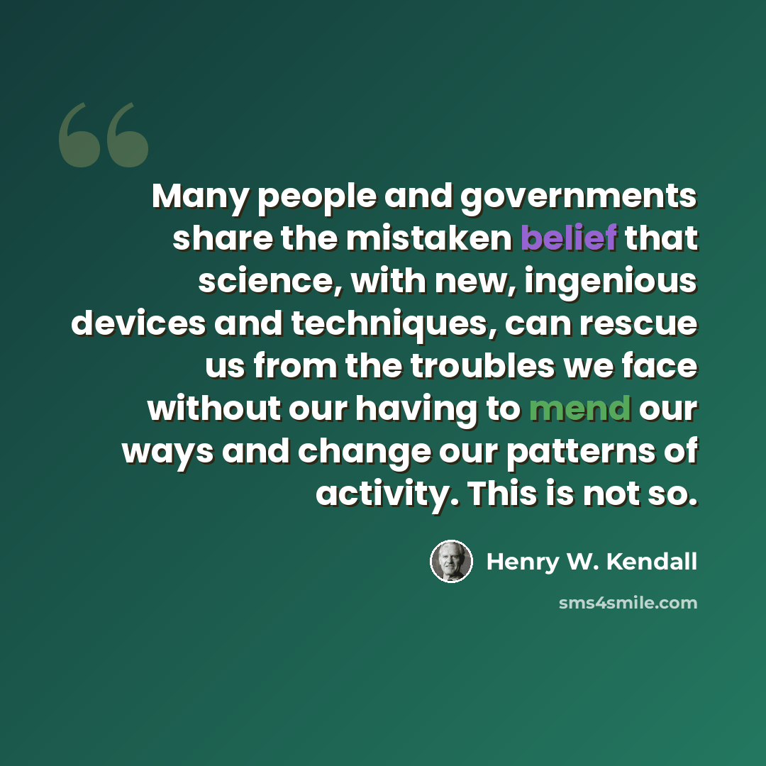 “Many people and governments share the mistaken belief that science, with new, ingenious devices and techniques, can rescue us from the troubles we face without our having to mend our ways and change our patterns of activity. This is not so.” quote by Henry W. Kendall