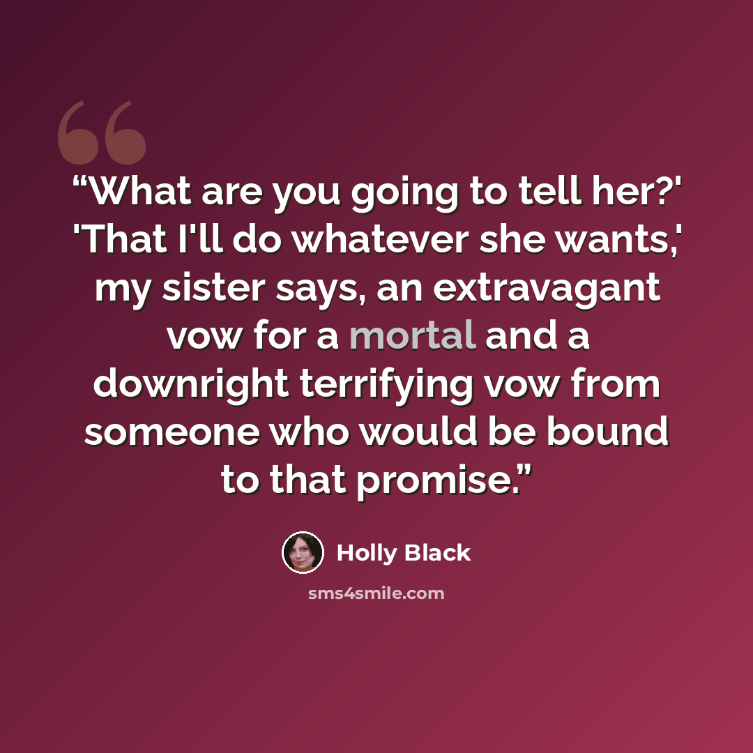 “What are you going to tell her?' 'That I'll do whatever she wants,' my sister says, an extravagant vow for a mortal and a downright terrifying vow from someone who would be bound to that promise.” quote by Holly Black