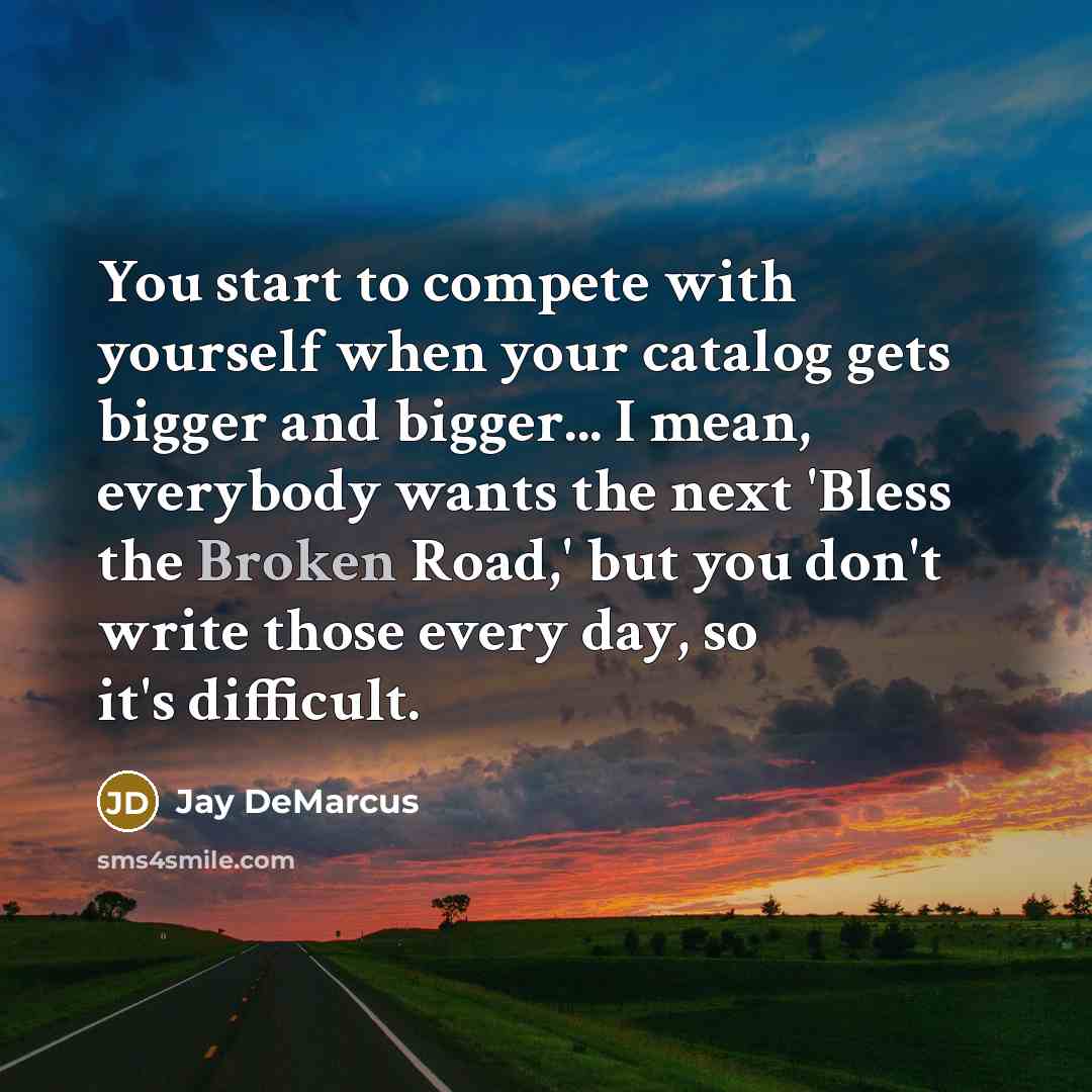 “You start to compete with yourself when your catalog gets bigger and bigger... I mean, everybody wants the next 'Bless the Broken Road,' but you don't write those every day, so it's difficult.” quote by Jay DeMarcus