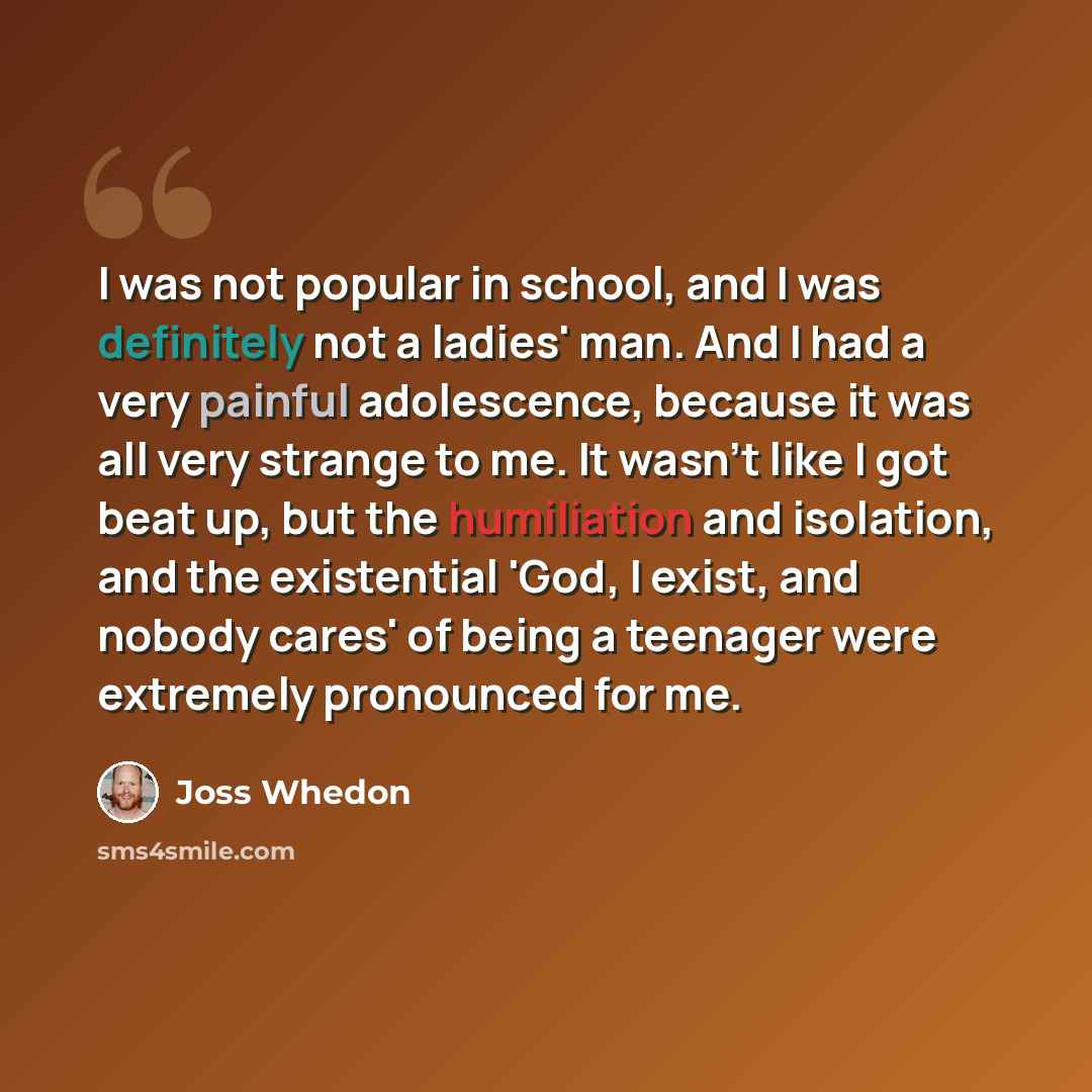 “I was not popular in school, and I was definitely not a ladies' man. And I had a very painful adolescence, because it was all very strange to me. It wasn't like I got beat up, but the humiliation and isolation, and the existential 'God, I exist, and nobody cares' of being a teenager were extremely…” quote by Joss Whedon