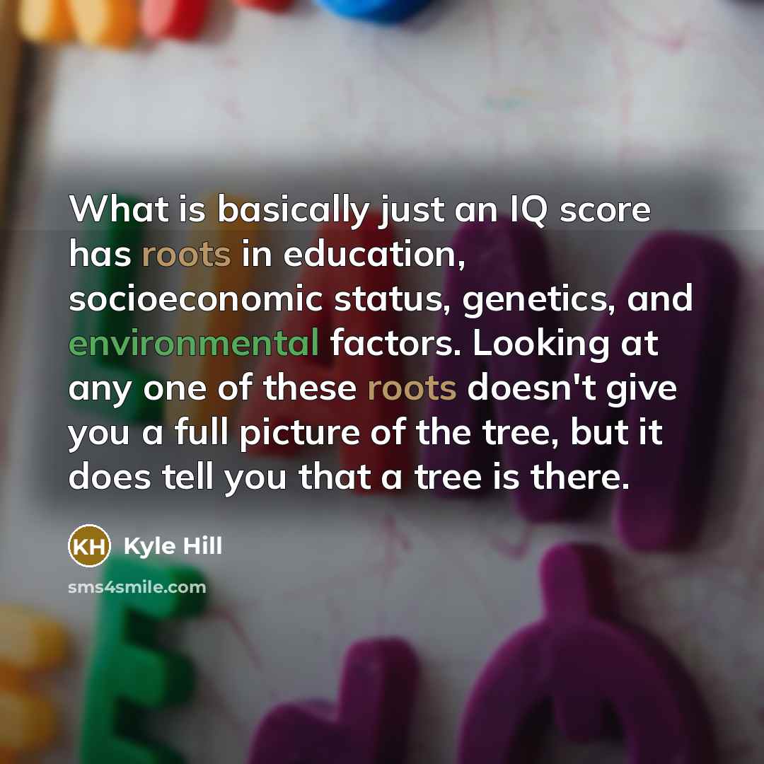 “What is basically just an IQ score has roots in education, socioeconomic status, genetics, and environmental factors. Looking at any one of these roots doesn't give you a full picture of the tree, but it does tell you that a tree is there.” quote by Kyle Hill