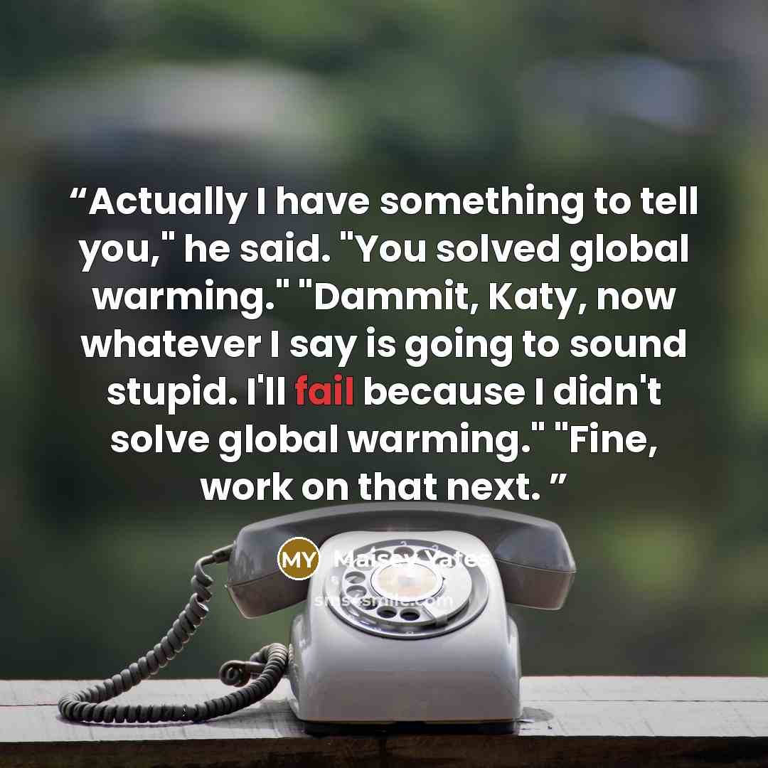 “Actually I have something to tell you," he said. "You solved global warming." "Dammit, Katy, now whatever I say is going to sound stupid. I'll fail because I didn't solve global warming." "Fine, work on that next.” quote by Maisey Yates
