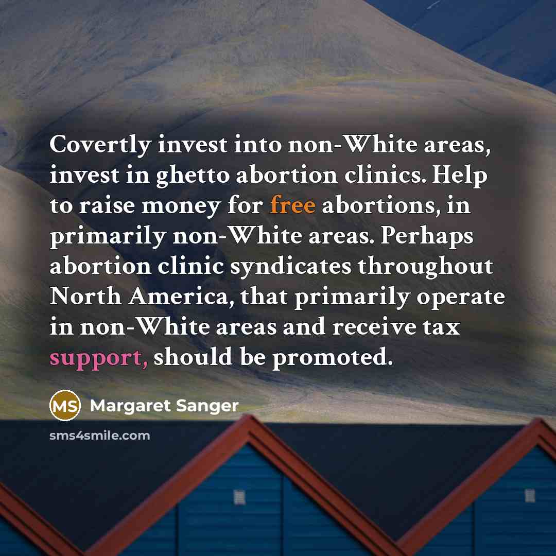 “Covertly invest into non-White areas, invest in ghetto abortion clinics. Help to raise money for free abortions, in primarily non-White areas. Perhaps abortion clinic syndicates throughout North America, that primarily operate in non-White areas and receive tax support, should be promoted.” quote by Margaret Sanger