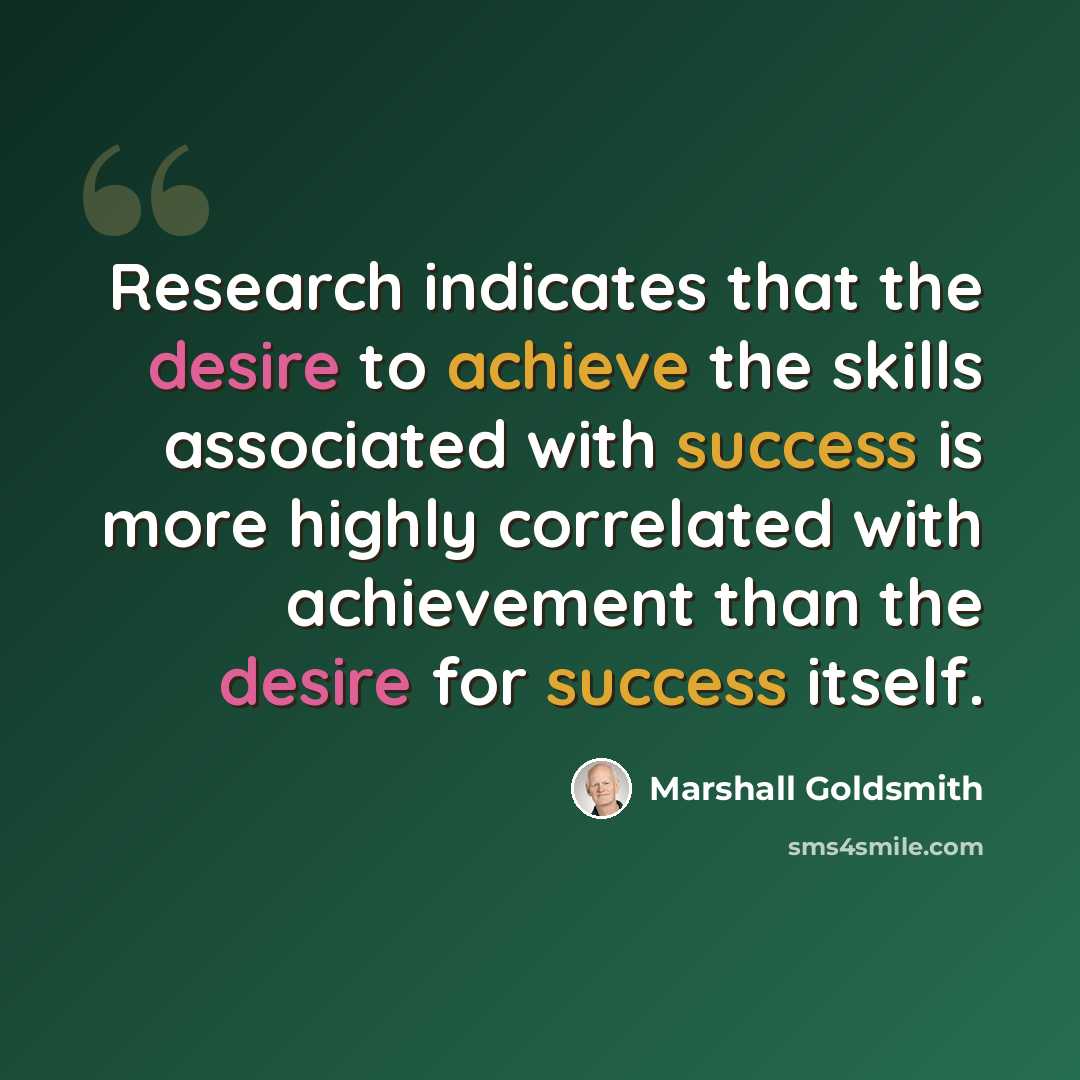 “Research indicates that the desire to achieve the skills associated with success is more highly correlated with achievement than the desire for success itself.” quote by Marshall Goldsmith