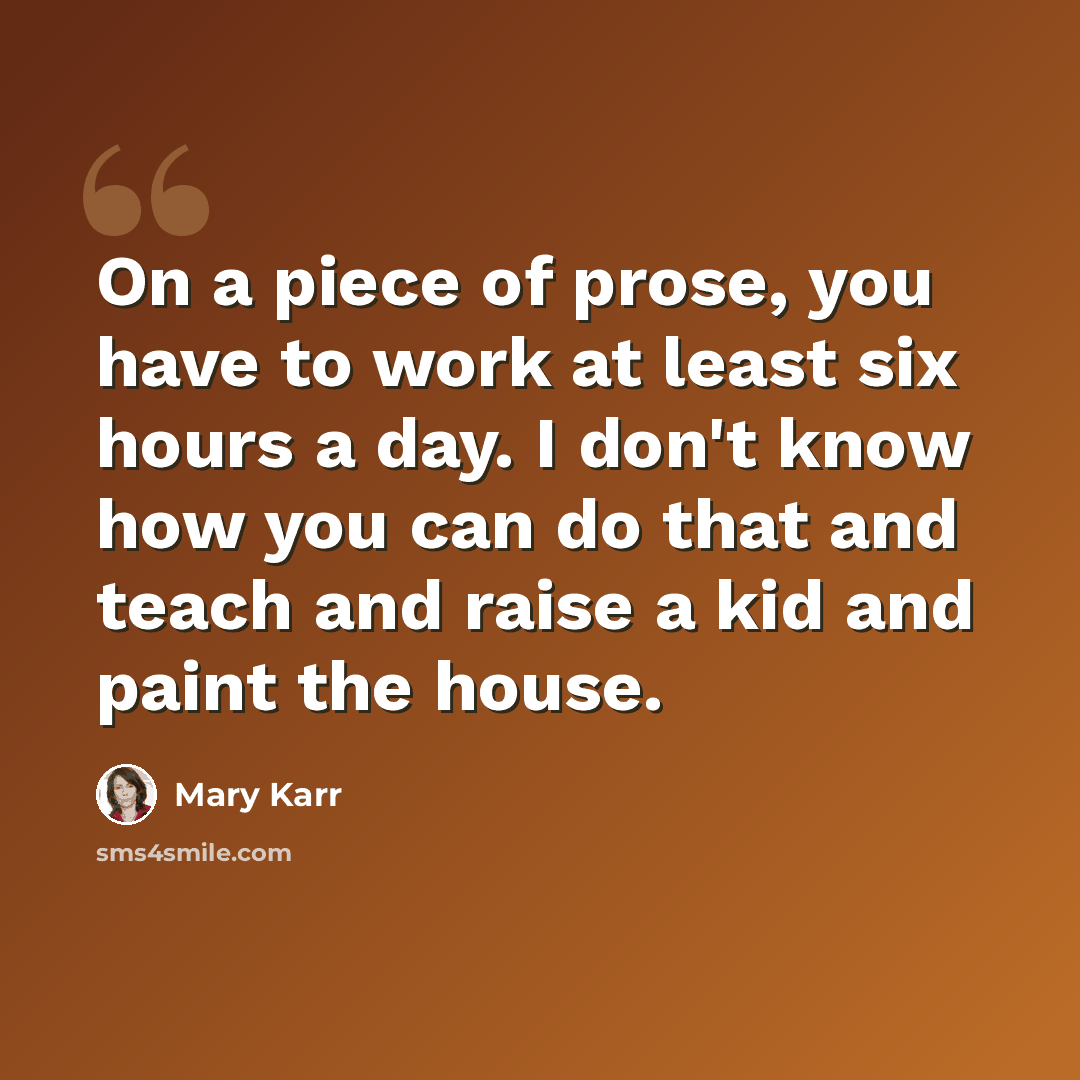 “On a piece of prose, you have to work at least six hours a day. I don't know how you can do that and teach and raise a kid and paint the house.” quote by Mary Karr