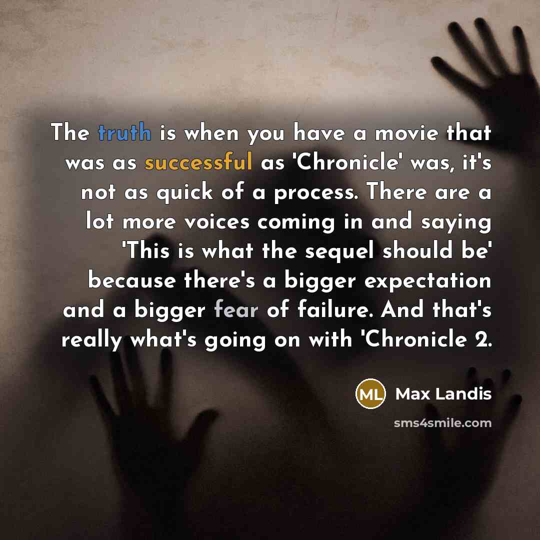 “The truth is when you have a movie that was as successful as 'Chronicle' was, it's not as quick of a process. There are a lot more voices coming in and saying 'This is what the sequel should be' because there's a bigger expectation and a bigger fear of failure. And that's really what's going on…” quote by Max Landis
