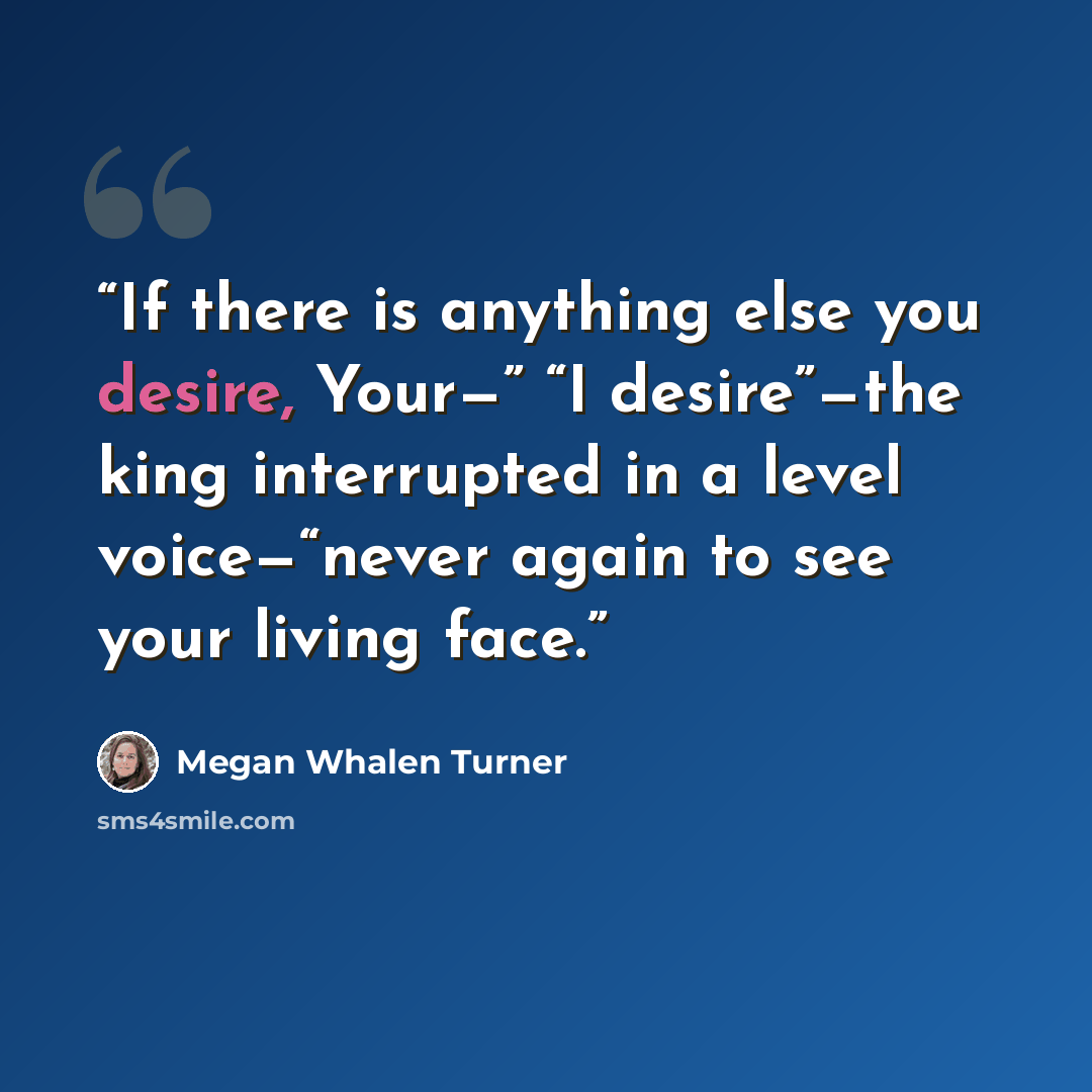 “If there is anything else you desire, Your—” “I desire”—the king interrupted in a level voice—“never again to see your living face.” quote by Megan Whalen Turner