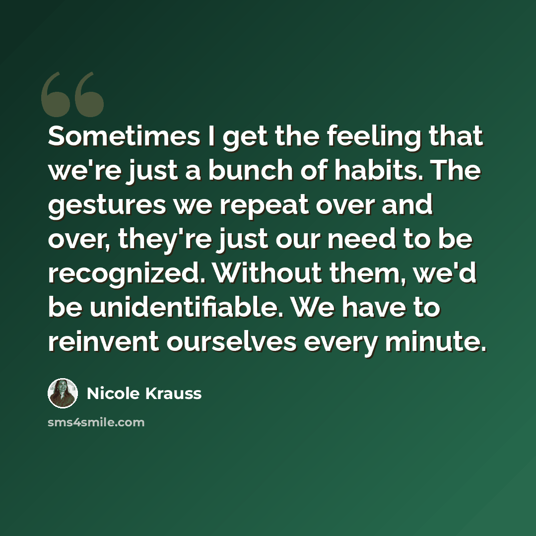 “Sometimes I get the feeling that we're just a bunch of habits. The gestures we repeat over and over, they're just our need to be recognized. Without them, we'd be unidentifiable. We have to reinvent ourselves every minute.” quote by Nicole Krauss