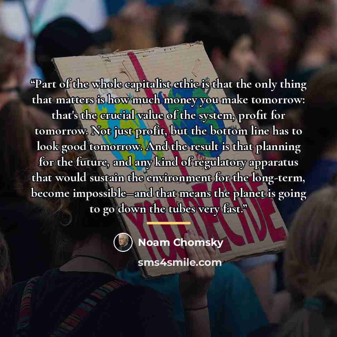 “Part of the whole capitalist ethic is that the only thing that matters is how much money you make tomorrow: that's the crucial value of the system, profit for tomorrow. Not just profit, but the bottom line has to look good tomorrow. And the result is that planning for the future, and any kind of…” quote by Noam Chomsky