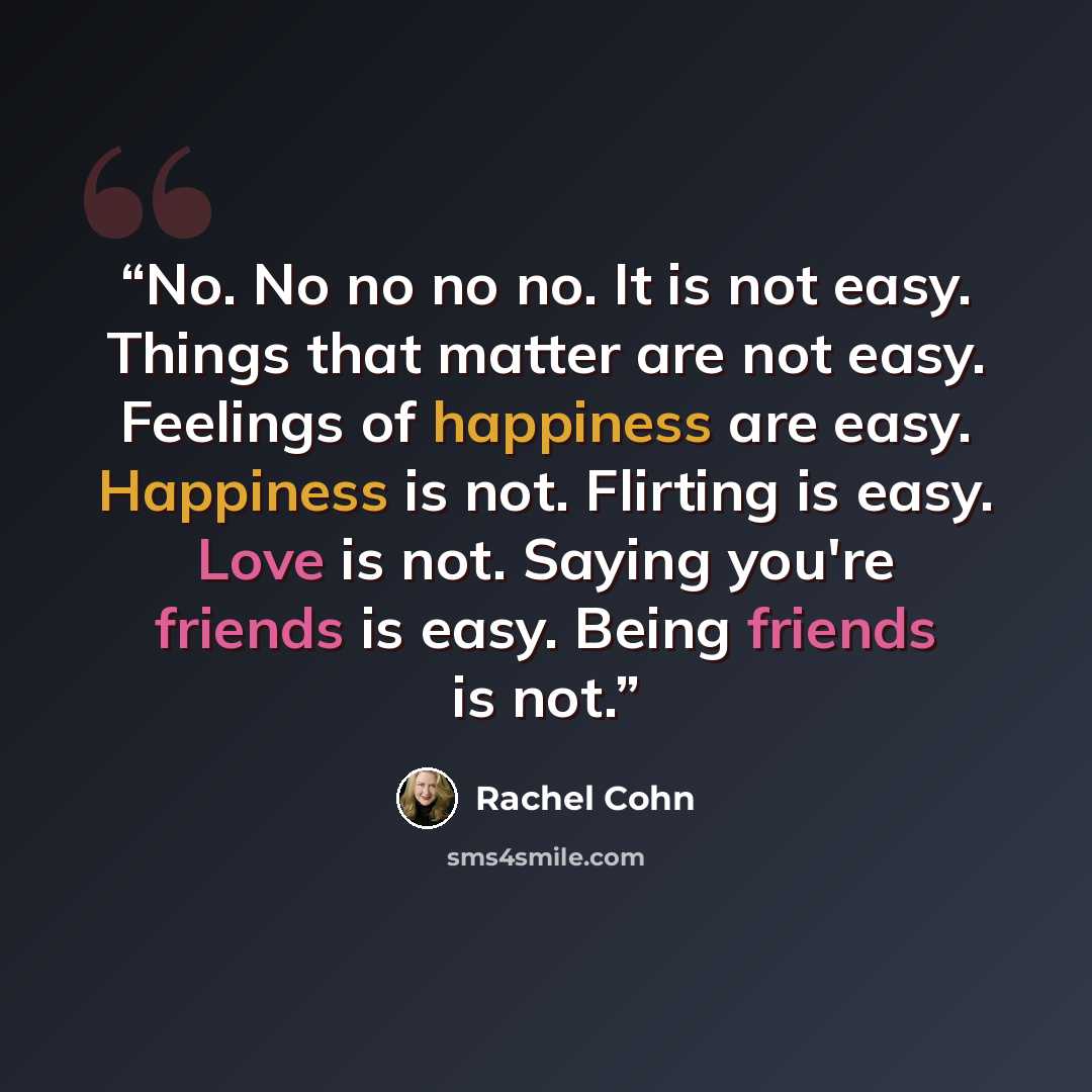“No. No no no no. It is not easy. Things that matter are not easy. Feelings of happiness are easy. Happiness is not. Flirting is easy. Love is not. Saying you're friends is easy. Being friends is not.” quote by Rachel Cohn