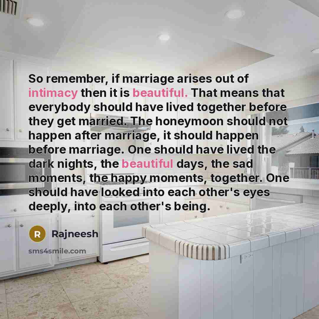 “So remember, if marriage arises out of intimacy then it is beautiful. That means that everybody should have lived together before they get married. The honeymoon should not happen after marriage, it should happen before marriage. One should have lived the dark nights, the beautiful days, the sad…” quote by Rajneesh