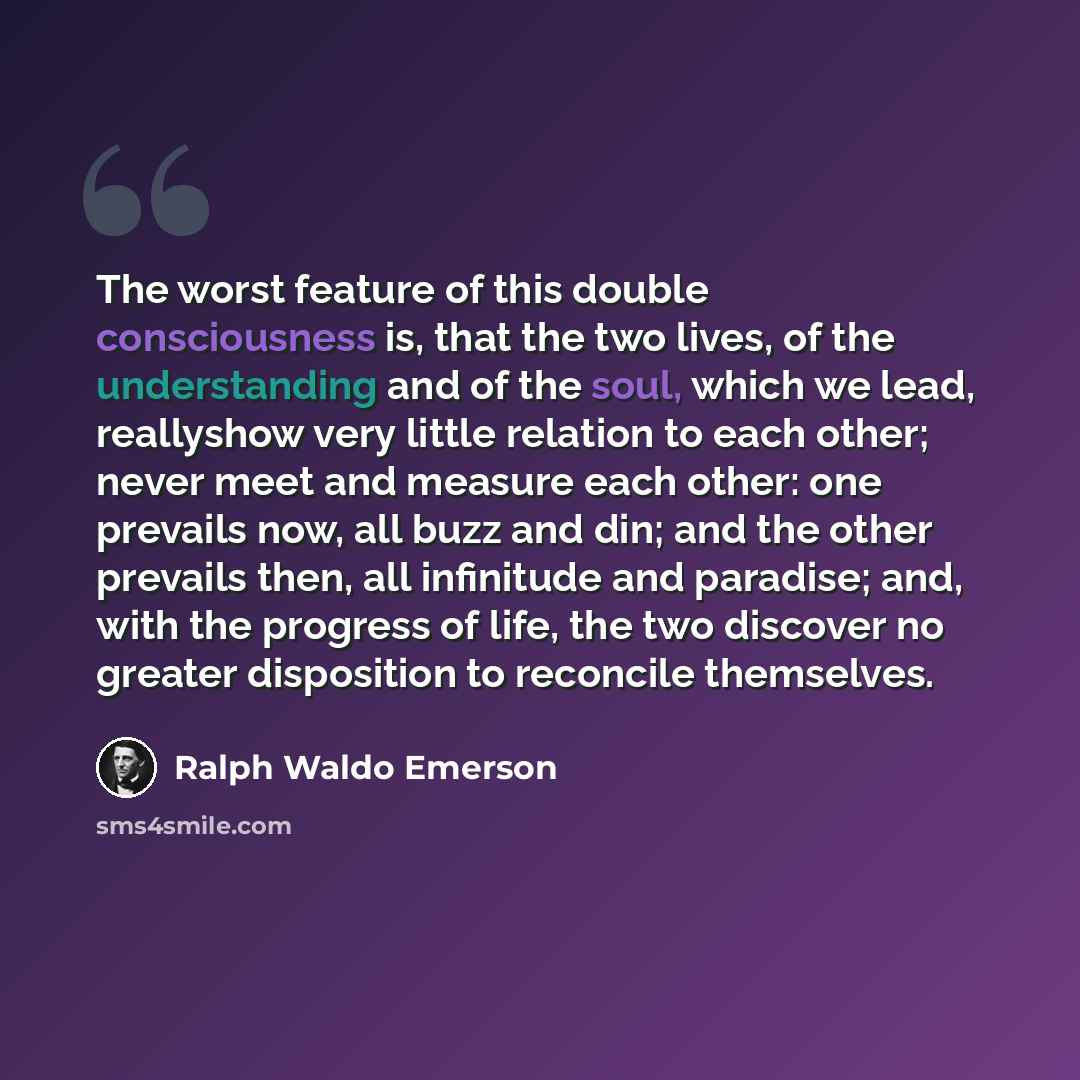 “The worst feature of this double consciousness is, that the two lives, of the understanding and of the soul, which we lead, reallyshow very little relation to each other; never meet and measure each other: one prevails now, all buzz and din; and the other prevails then, all infinitude and…” quote by Ralph Waldo Emerson