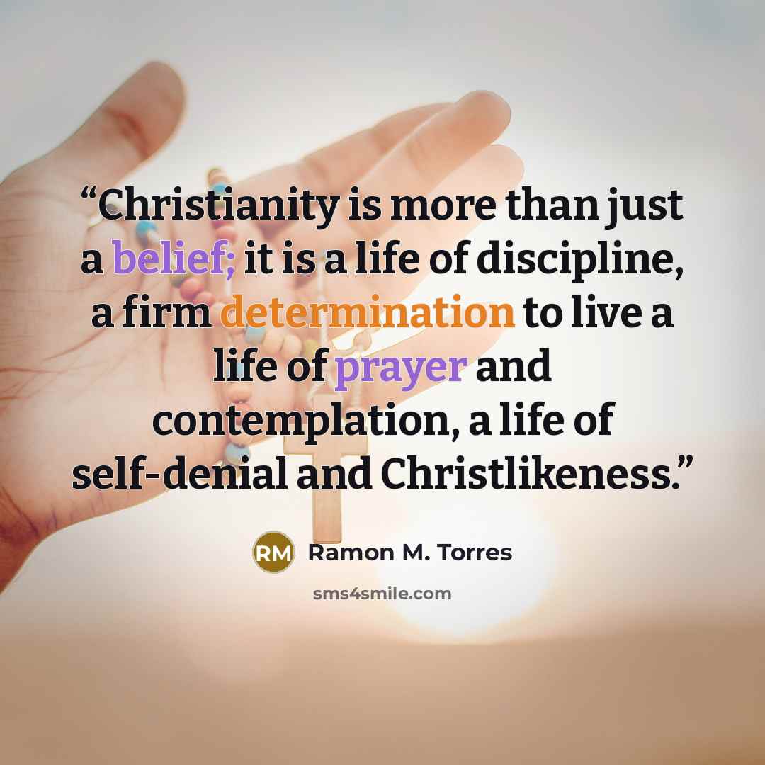 “Christianity is more than just a belief; it is a life of discipline, a firm determination to live a life of prayer and contemplation, a life of self-denial and Christlikeness.” quote by Ramon M. Torres