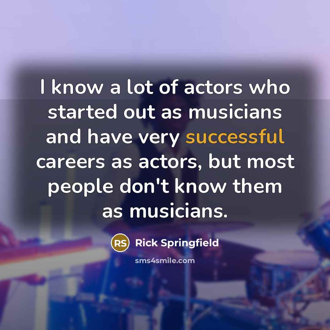 “I know a lot of actors who started out as musicians and have very successful careers as actors, but most people don't know them as musicians.” quote by Rick Springfield