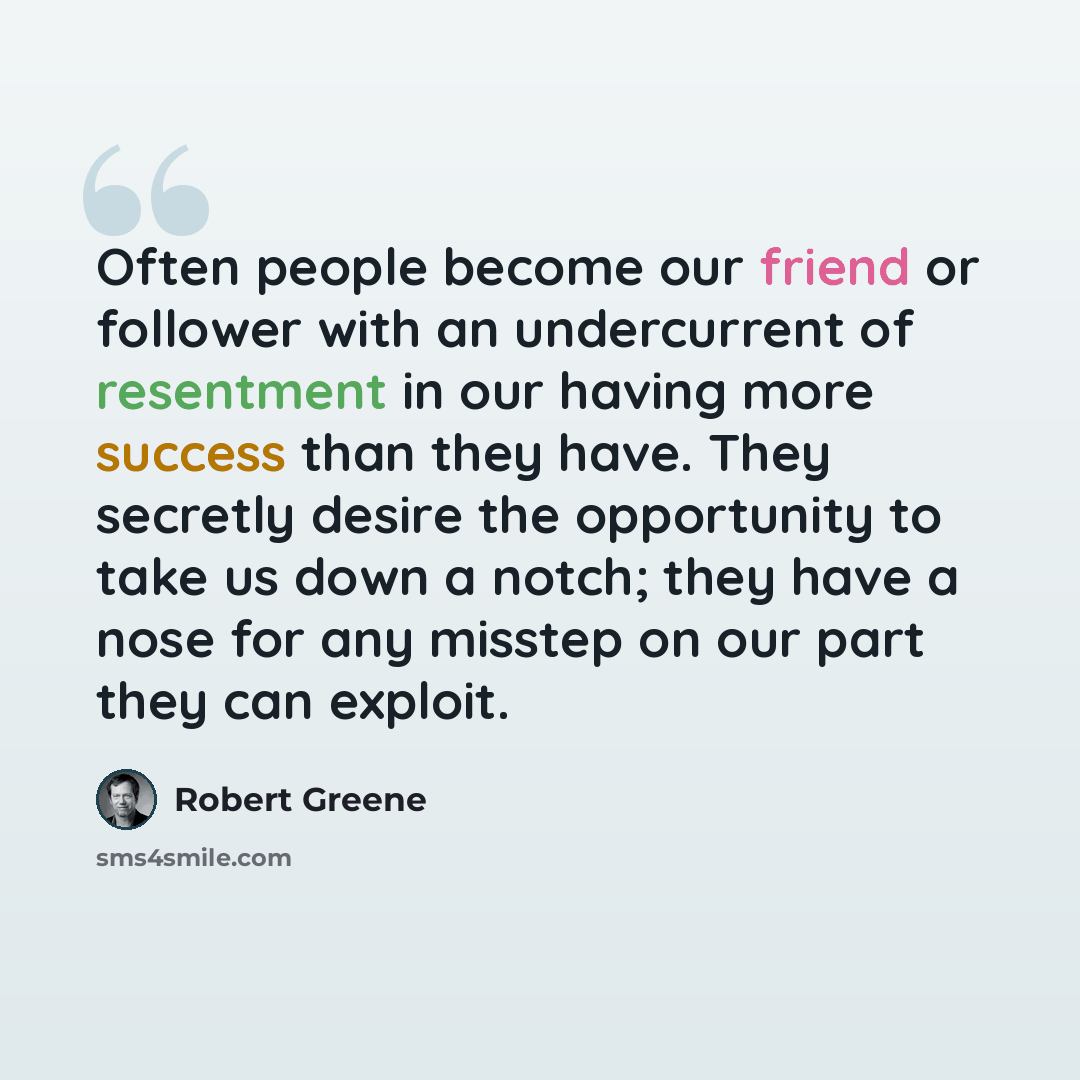 “Often people become our friend or follower with an undercurrent of resentment in our having more success than they have. They secretly desire the opportunity to take us down a notch; they have a nose for any misstep on our part they can exploit.” quote by Robert Greene