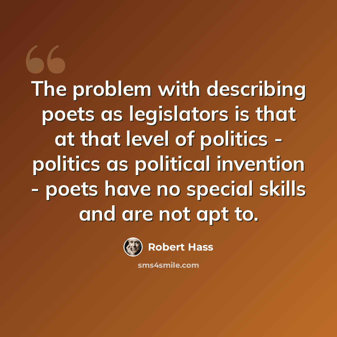 “The problem with describing poets as legislators is that at that level of politics - politics as political invention - poets have no special skills and are not apt to.” quote by Robert Hass
