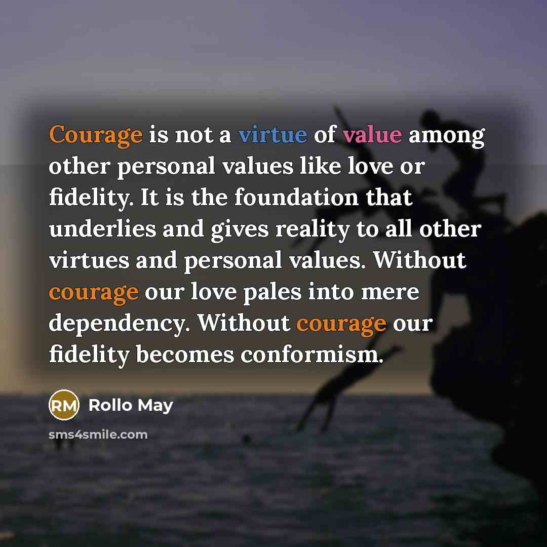 “Courage is not a virtue of value among other personal values like love or fidelity. It is the foundation that underlies and gives reality to all other virtues and personal values. Without courage our love pales into mere dependency. Without courage our fidelity becomes conformism.” quote by Rollo May