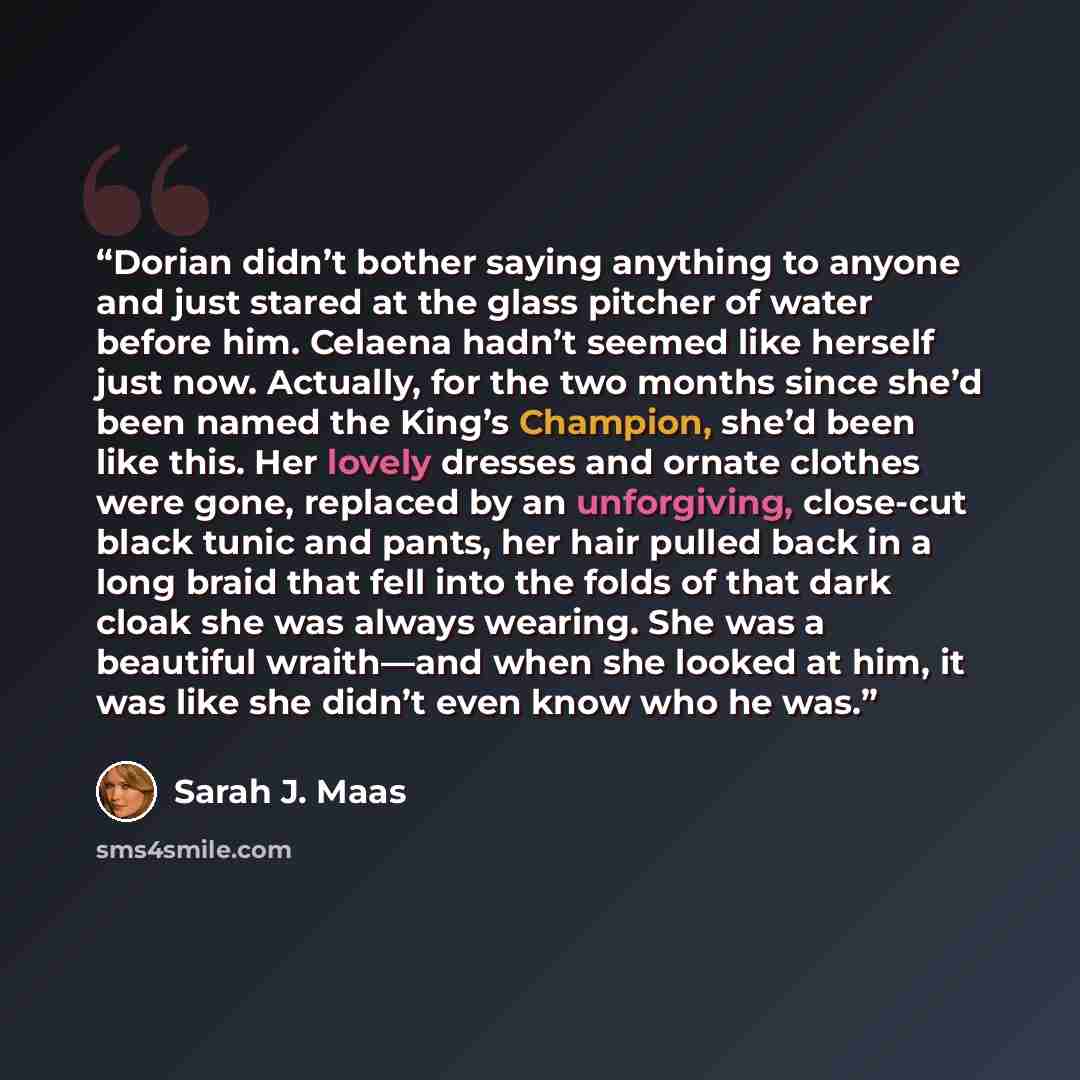 “Dorian didn’t bother saying anything to anyone and just stared at the glass pitcher of water before him. Celaena hadn’t seemed like herself just now. Actually, for the two months since she’d been named the King’s Champion, she’d been like this. Her lovely dresses and ornate clothes were gone…” quote by Sarah J. Maas
