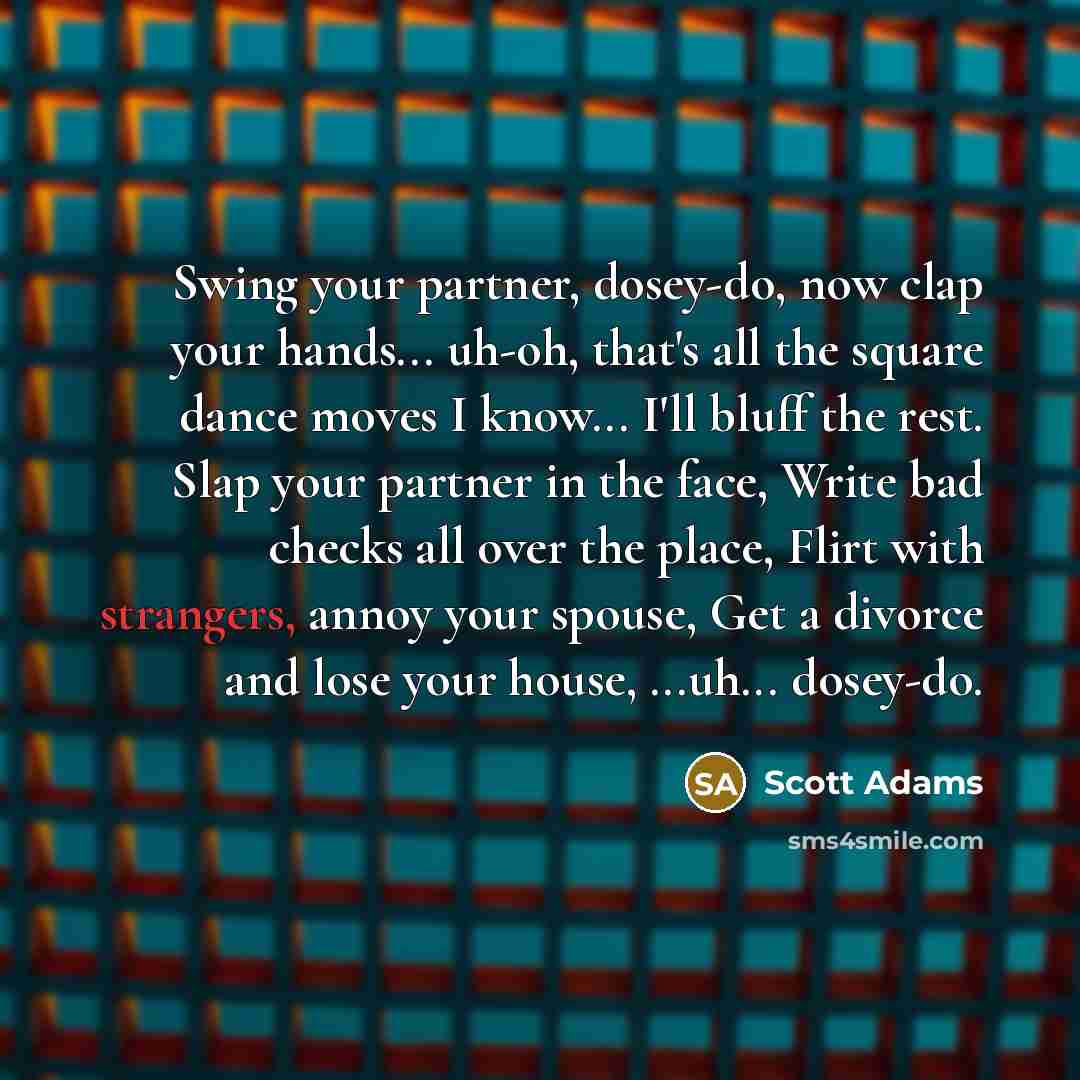 “Swing your partner, dosey-do, now clap your hands... uh-oh, that's all the square dance moves I know... I'll bluff the rest. Slap your partner in the face, Write bad checks all over the place, Flirt with strangers, annoy your spouse, Get a divorce and lose your house, ...uh... dosey-do.” quote by Scott Adams