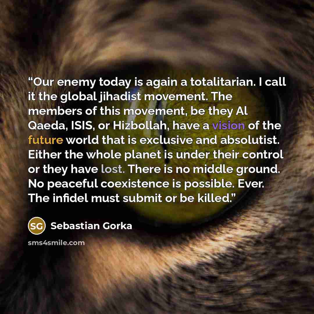 “Our enemy today is again a totalitarian. I call it the global jihadist movement. The members of this movement, be they Al Qaeda, ISIS, or Hizbollah, have a vision of the future world that is exclusive and absolutist. Either the whole planet is under their control or they have lost. There is no…” quote by Sebastian Gorka