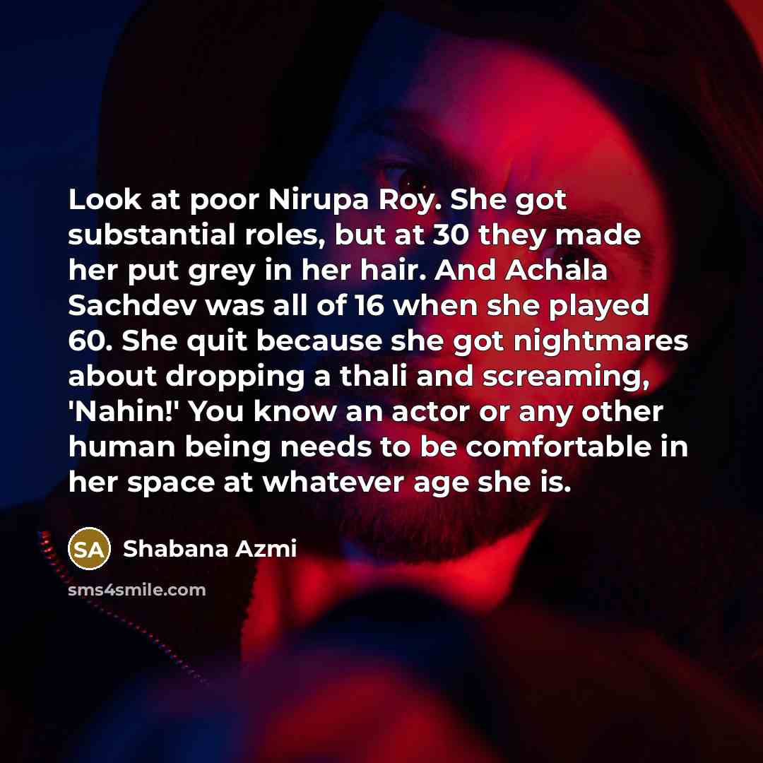“Look at poor Nirupa Roy. She got substantial roles, but at 30 they made her put grey in her hair. And Achala Sachdev was all of 16 when she played 60. She quit because she got nightmares about dropping a thali and screaming, 'Nahin!' You know an actor or any other human being needs to be…” quote by Shabana Azmi
