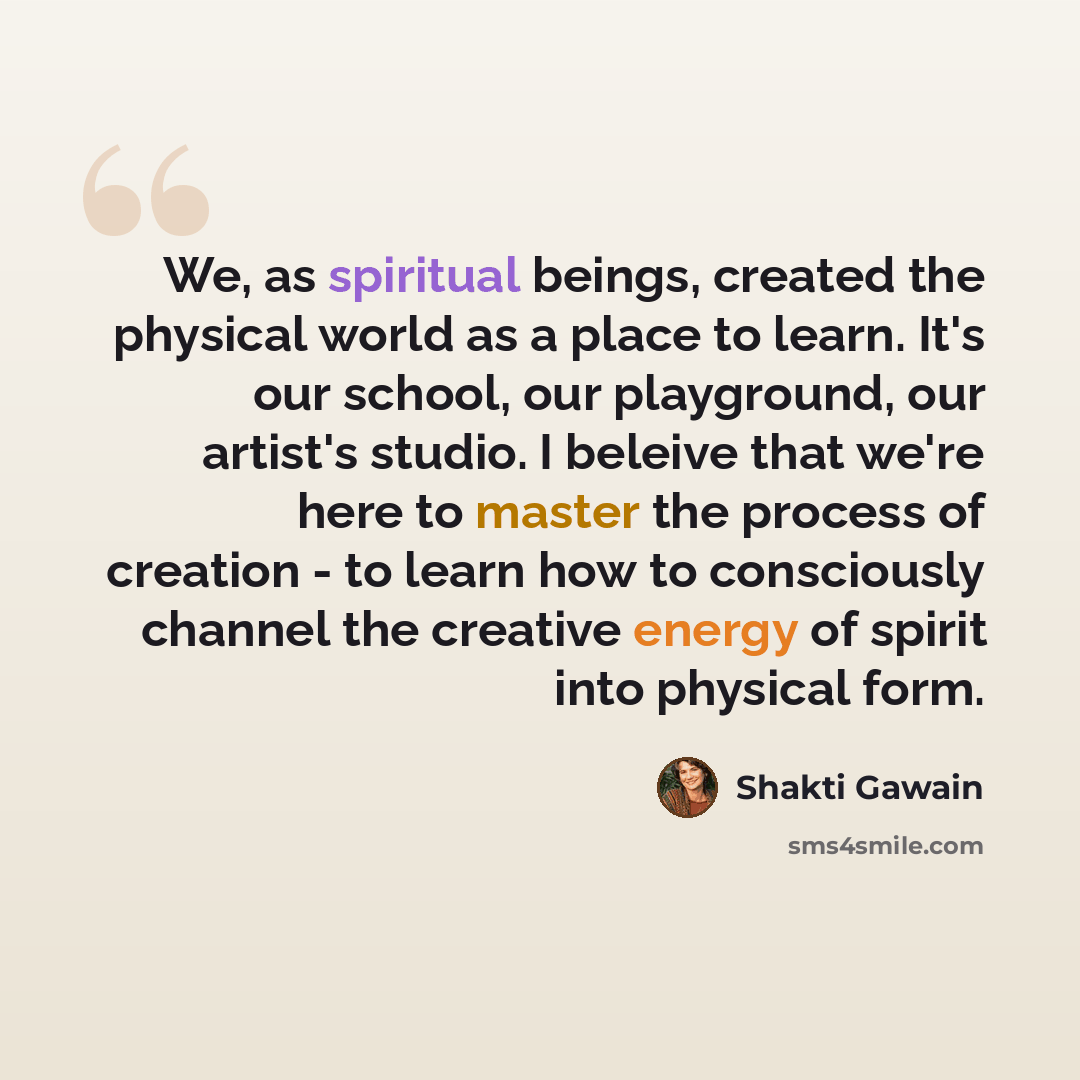 “We, as spiritual beings, created the physical world as a place to learn. It's our school, our playground, our artist's studio. I beleive that we're here to master the process of creation - to learn how to consciously channel the creative energy of spirit into physical form.” quote by Shakti Gawain