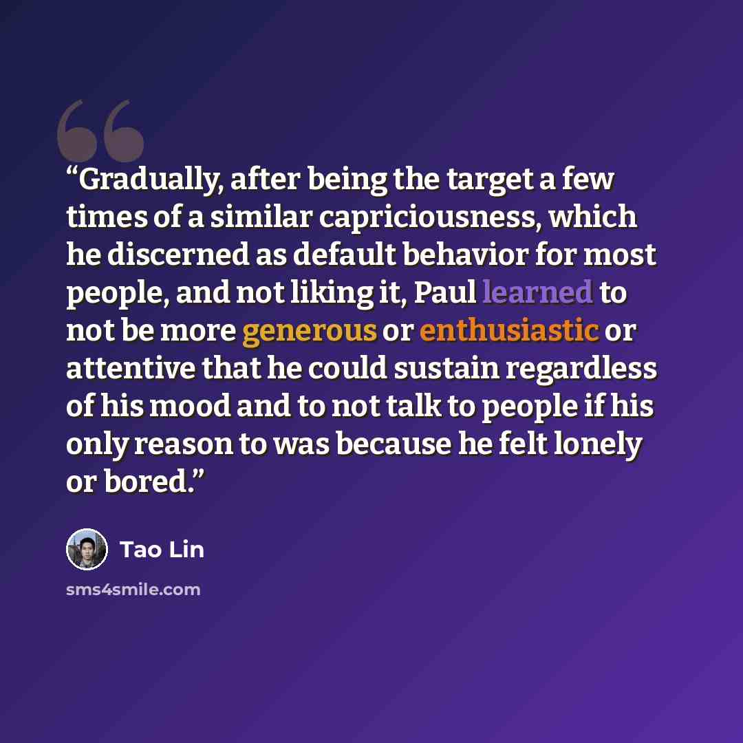 “Gradually, after being the target a few times of a similar capriciousness, which he discerned as default behavior for most people, and not liking it, Paul learned to not be more generous or enthusiastic or attentive that he could sustain regardless of his mood and to not talk to people if his only…” quote by Tao Lin