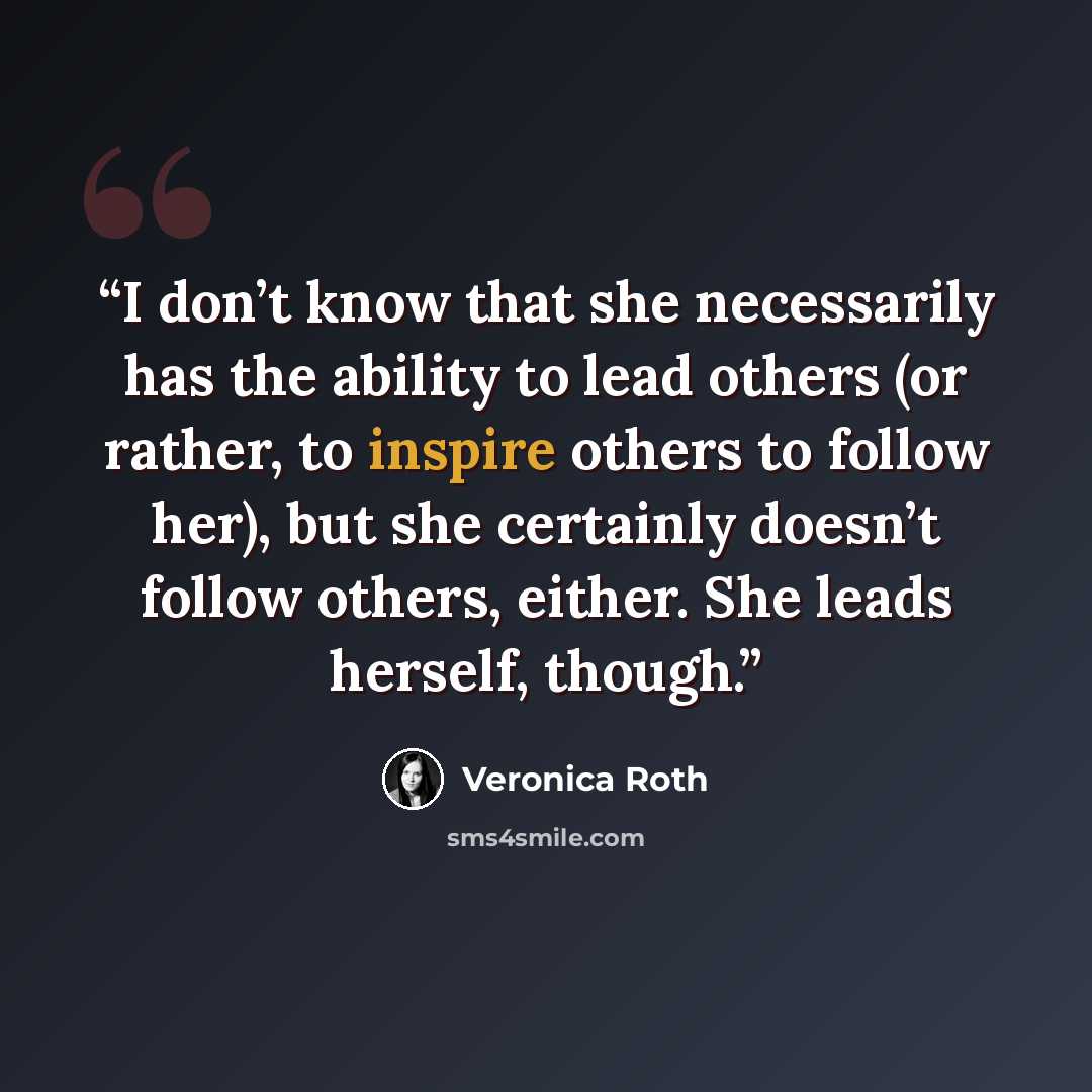 “I don’t know that she necessarily has the ability to lead others (or rather, to inspire others to follow her), but she certainly doesn’t follow others, either. She leads herself, though.” quote by Veronica Roth