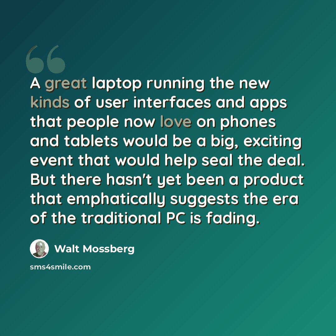 “A great laptop running the new kinds of user interfaces and apps that people now love on phones and tablets would be a big, exciting event that would help seal the deal. But there hasn't yet been a product that emphatically suggests the era of the traditional PC is fading.” quote by Walt Mossberg
