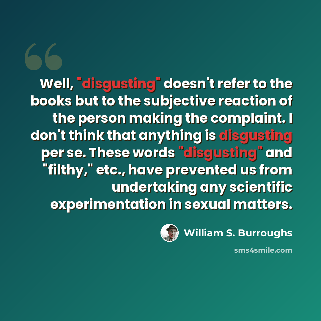 “Well, "disgusting" doesn't refer to the books but to the subjective reaction of the person making the complaint. I don't think that anything is disgusting per se. These words "disgusting" and "filthy," etc., have prevented us from undertaking any scientific experimentation in sexual matters.” quote by William S. Burroughs