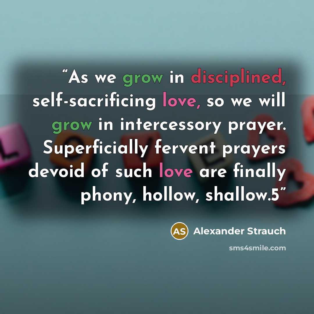 “As we grow in disciplined, self-sacrificing love, so we will grow in intercessory prayer. Superficially fervent prayers devoid of such love are finally phony, hollow, shallow.5” quote by Alexander Strauch