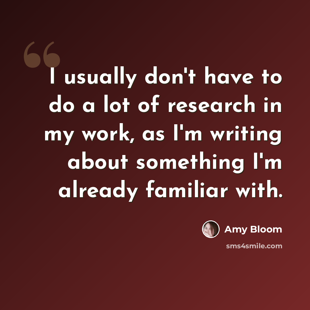 “I usually don't have to do a lot of research in my work, as I'm writing about something I'm already familiar with.” quote by Amy Bloom
