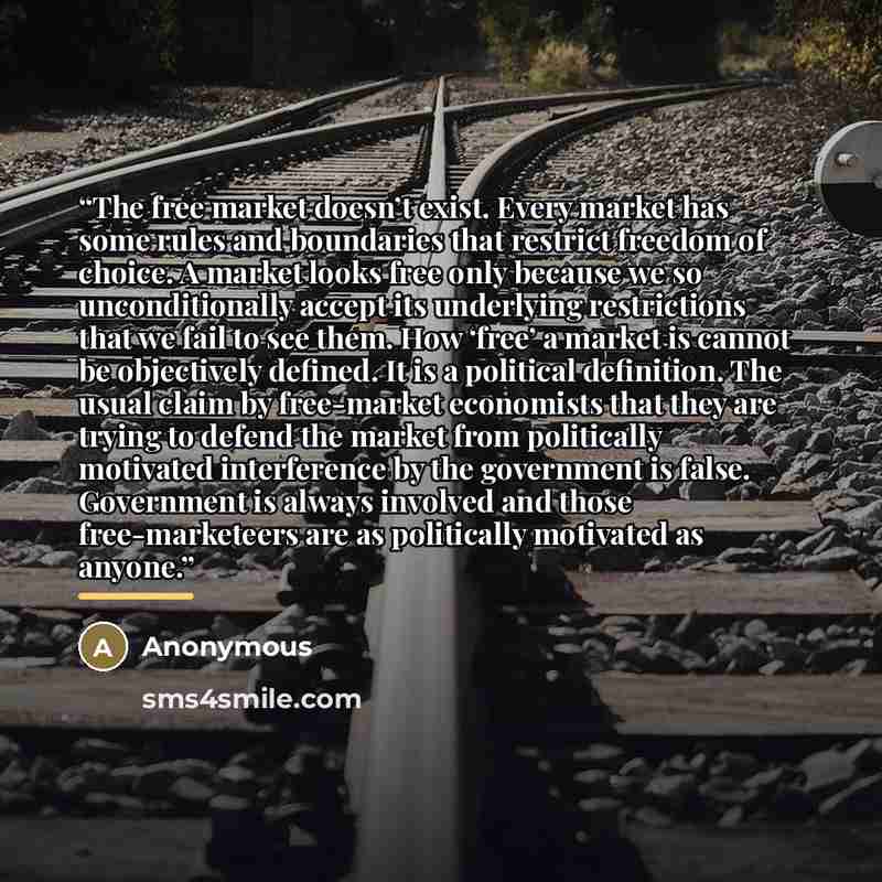 “The free market doesn’t exist. Every market has some rules and boundaries that restrict freedom of choice. A market looks free only because we so unconditionally accept its underlying restrictions that we fail to see them. How ‘free’ a market is cannot be objectively defined. It is a political…” quote by Anonymous