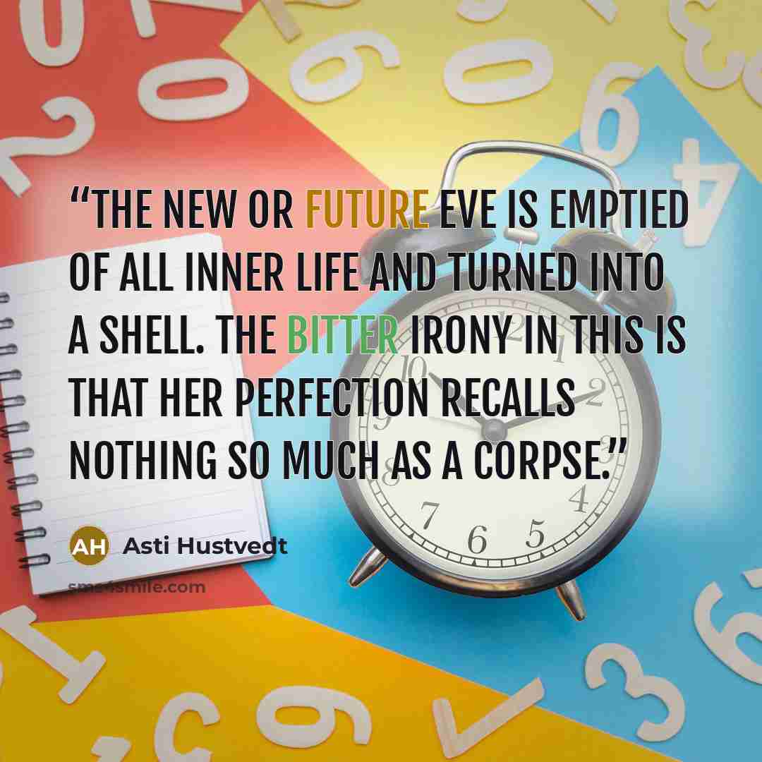 “The New or Future Eve is emptied of all inner life and turned into a shell. The bitter irony in this is that her perfection recalls nothing so much as a corpse.” quote by Asti Hustvedt