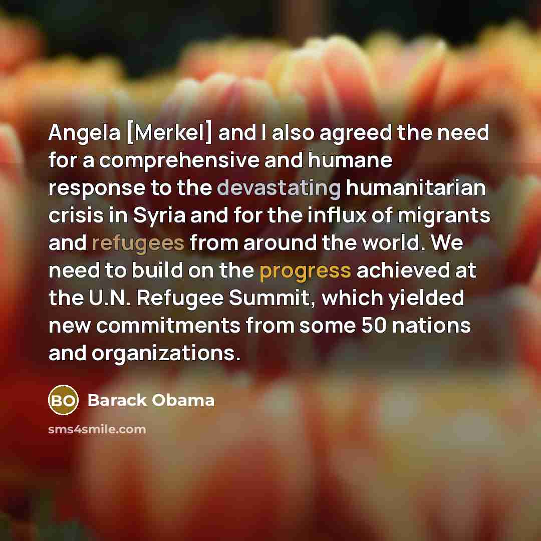 “Angela [Merkel] and I also agreed the need for a comprehensive and humane response to the devastating humanitarian crisis in Syria and for the influx of migrants and refugees from around the world. We need to build on the progress achieved at the U.N. Refugee Summit, which yielded new commitments…” quote by Barack Obama