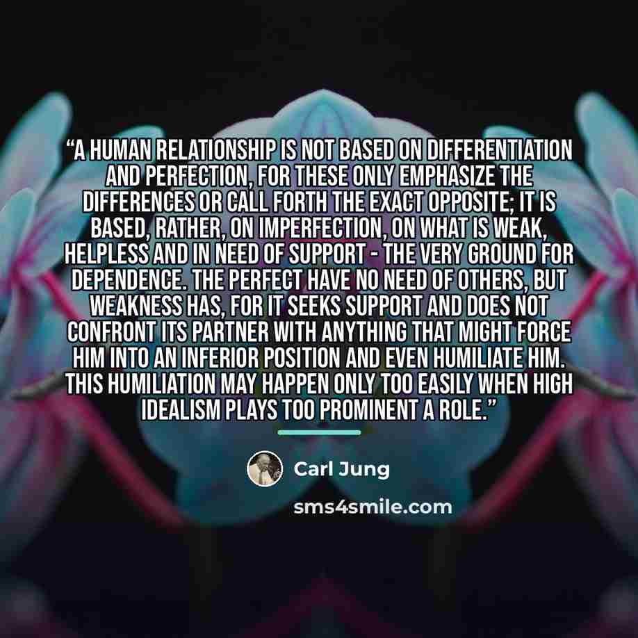 “A human relationship is not based on differentiation and perfection, for these only emphasize the differences or call forth the exact opposite; it is based, rather, on imperfection, on what is weak, helpless and in need of support - the very ground for dependence. The perfect have no need of…” quote by Carl Jung