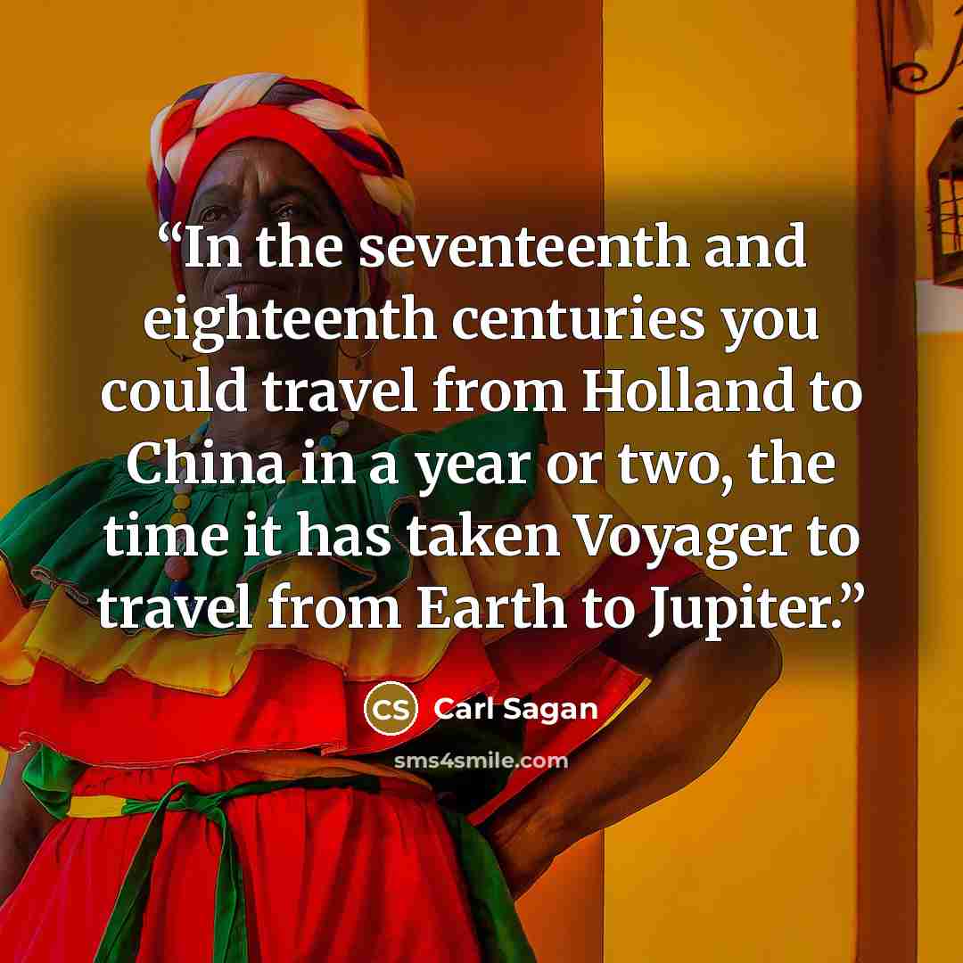 “In the seventeenth and eighteenth centuries you could travel from Holland to China in a year or two, the time it has taken Voyager to travel from Earth to Jupiter.” quote by Carl Sagan