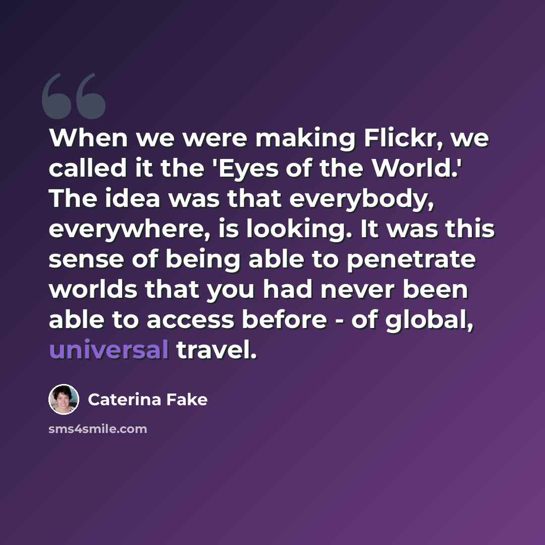 “When we were making Flickr, we called it the 'Eyes of the World.' The idea was that everybody, everywhere, is looking. It was this sense of being able to penetrate worlds that you had never been able to access before - of global, universal travel.” quote by Caterina Fake