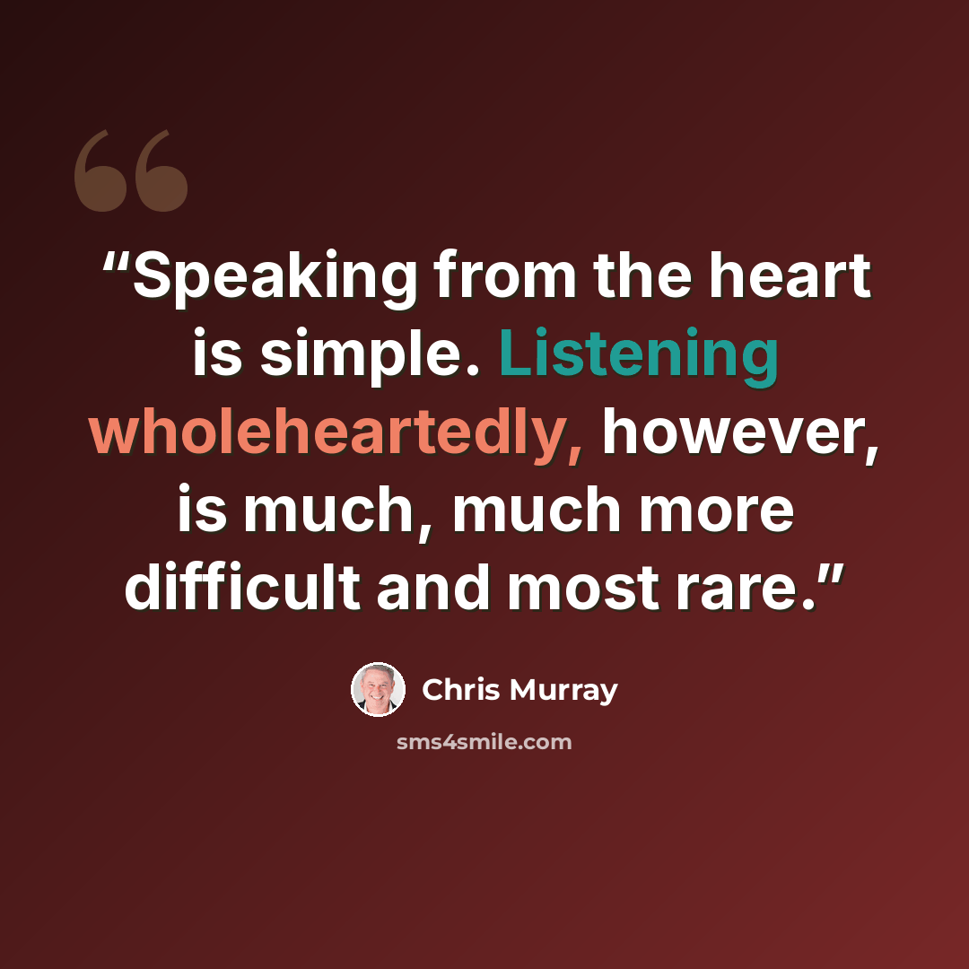 “Speaking from the heart is simple. Listening wholeheartedly, however, is much, much more difficult and most rare.” quote by Chris Murray