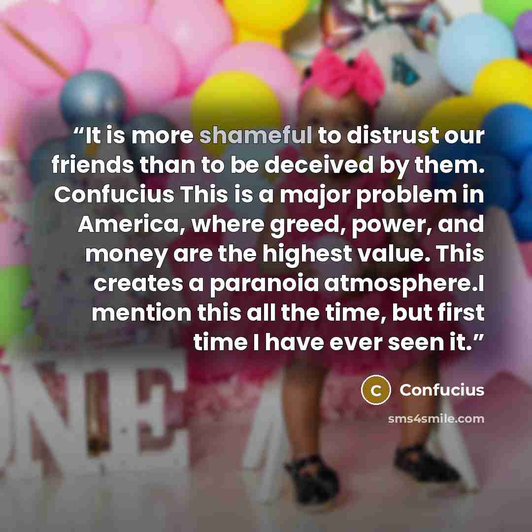 “It is more shameful to distrust our friends than to be deceived by them. Confucius This is a major problem in America, where greed, power, and money are the highest value. This creates a paranoia atmosphere.I mention this all the time, but first time I have ever seen it.” quote by Confucius