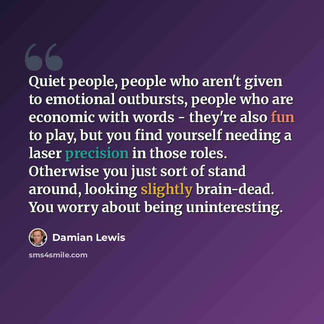 “Quiet people, people who aren't given to emotional outbursts, people who are economic with words - they're also fun to play, but you find yourself needing a laser precision in those roles. Otherwise you just sort of stand around, looking slightly brain-dead. You worry about being uninteresting.” quote by Damian Lewis
