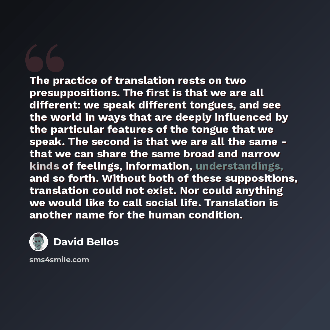 “The practice of translation rests on two presuppositions. The first is that we are all different: we speak different tongues, and see the world in ways that are deeply influenced by the particular features of the tongue that we speak. The second is that we are all the same - that we can share the…” quote by David Bellos
