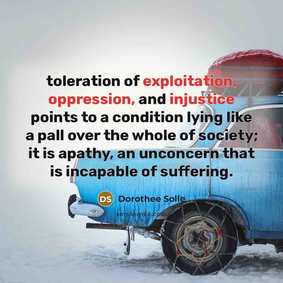 “toleration of exploitation, oppression, and injustice points to a condition lying like a pall over the whole of society; it is apathy, an unconcern that is incapable of suffering.” quote by Dorothee Solle