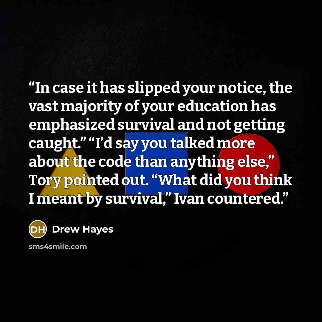 “In case it has slipped your notice, the vast majority of your education has emphasized survival and not getting caught.” “I’d say you talked more about the code than anything else,” Tory pointed out. “What did you think I meant by survival,” Ivan countered.” quote by Drew Hayes