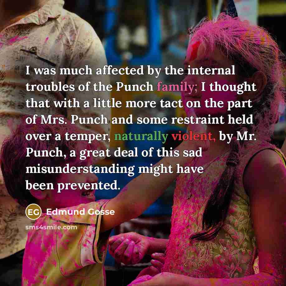 “I was much affected by the internal troubles of the Punch family; I thought that with a little more tact on the part of Mrs. Punch and some restraint held over a temper, naturally violent, by Mr. Punch, a great deal of this sad misunderstanding might have been prevented.” quote by Edmund Gosse