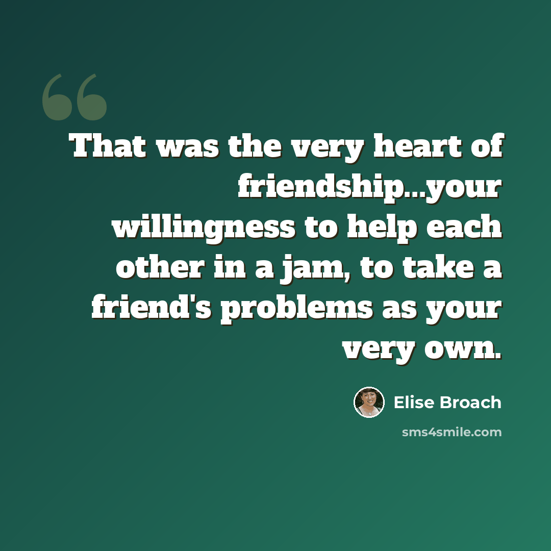 “That was the very heart of friendship...your willingness to help each other in a jam, to take a friend's problems as your very own.” quote by Elise Broach