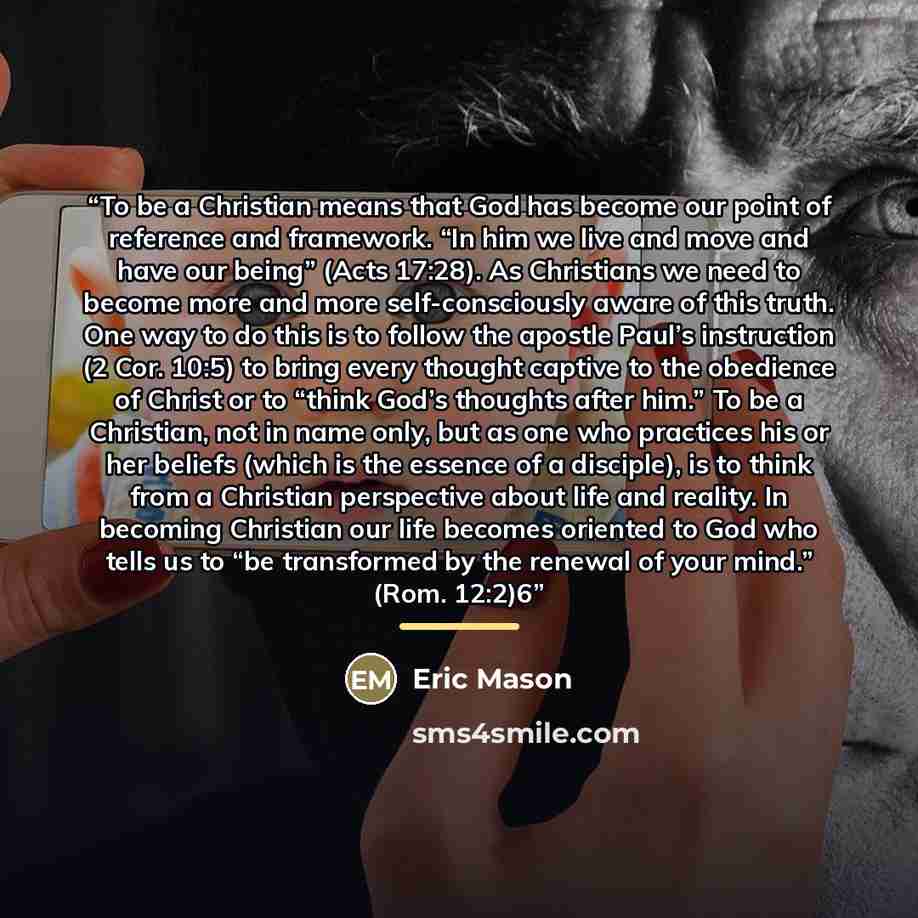 “To be a Christian means that God has become our point of reference and framework. “In him we live and move and have our being” (Acts 17:28). As Christians we need to become more and more self-consciously aware of this truth. One way to do this is to follow the apostle Paul’s instruction (2 Cor…” quote by Eric Mason